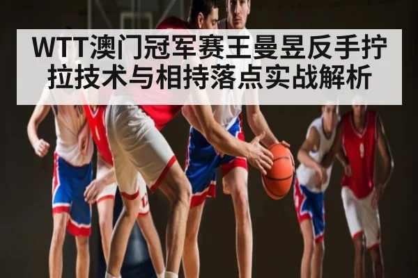 WTT澳门冠军赛王曼昱反手拧拉技术与相持落点实战解析