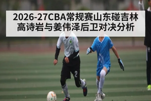 2026-27CBA常规赛山东碰吉林高诗岩与姜伟泽后卫对决分析